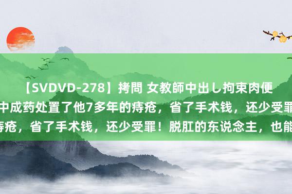 【SVDVD-278】拷問 女教師中出し拘束肉便器 仁科百華 RISA 一个中成药处置了他7多年的痔疮，省了手术钱，还少受罪！脱肛的东说念主，也能用！