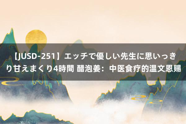 【JUSD-251】エッチで優しい先生に思いっきり甘えまくり4時間 醋泡姜：中医食疗的温文恩赐