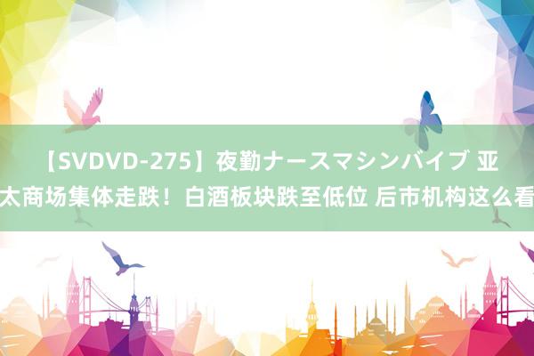 【SVDVD-275】夜勤ナースマシンバイブ 亚太商场集体走跌！白酒板块跌至低位 后市机构这么看