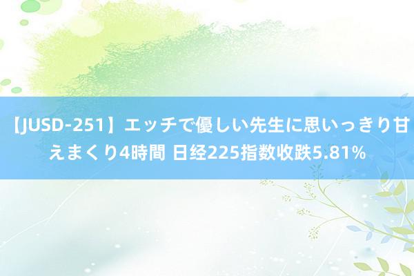 【JUSD-251】エッチで優しい先生に思いっきり甘えまくり4時間 日经225指数收跌5.81%