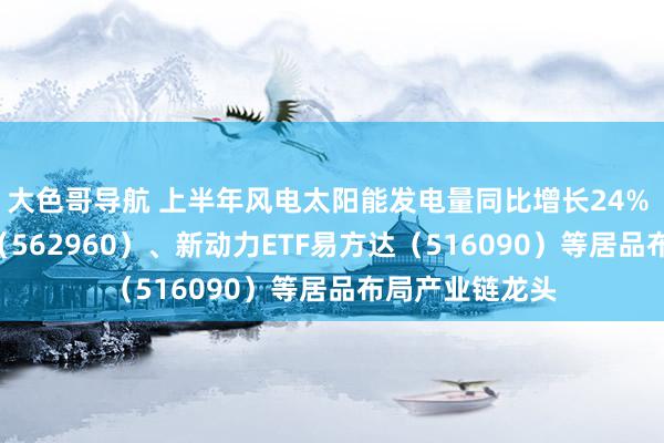 大色哥导航 上半年风电太阳能发电量同比增长24% 绿色电力ETF（562960）、新动力ETF易方达（516090）等居品布局产业链龙头