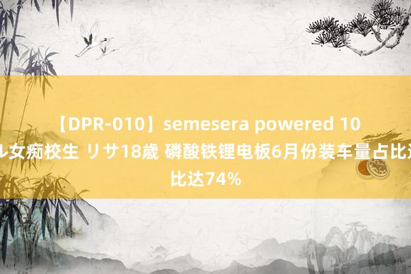 【DPR-010】semesera powered 10 ギャル女痴校生 リサ18歳 磷酸铁锂电板6月份装车量占比达74%