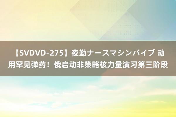 【SVDVD-275】夜勤ナースマシンバイブ 动用罕见弹药！俄启动非策略核力量演习第三阶段