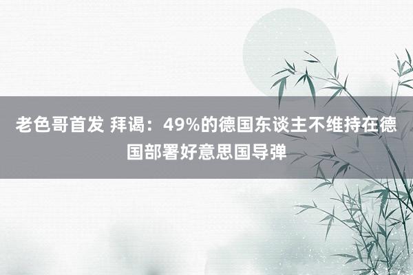 老色哥首发 拜谒：49%的德国东谈主不维持在德国部署好意思国导弹