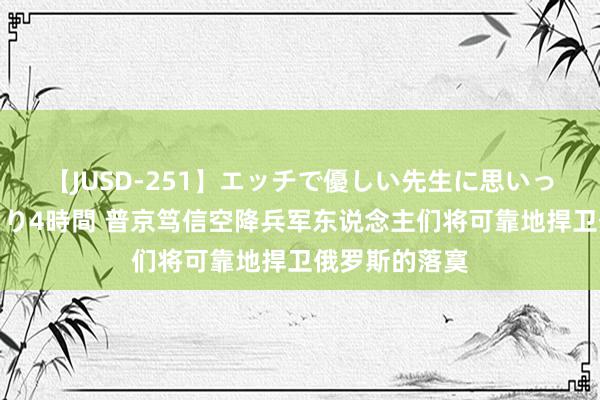 【JUSD-251】エッチで優しい先生に思いっきり甘えまくり4時間 普京笃信空降兵军东说念主们将可靠地捍卫俄罗斯的落寞