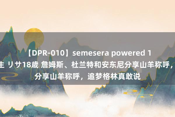 【DPR-010】semesera powered 10 ギャル女痴校生 リサ18歳 詹姆斯、杜兰特和安东尼分享山羊称呼，追梦格林真敢说