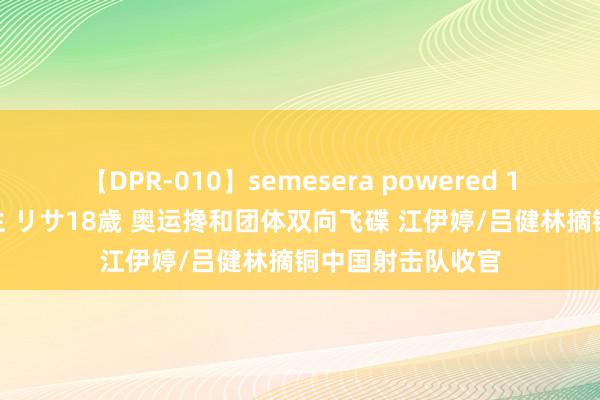 【DPR-010】semesera powered 10 ギャル女痴校生 リサ18歳 奥运搀和团体双向飞碟 江伊婷/吕健林摘铜中国射击队收官