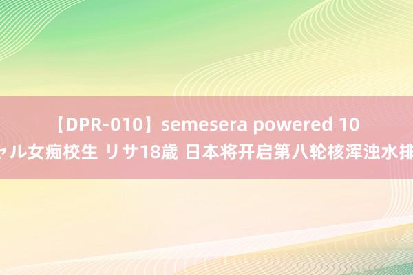 【DPR-010】semesera powered 10 ギャル女痴校生 リサ18歳 日本将开启第八轮核浑浊水排海!