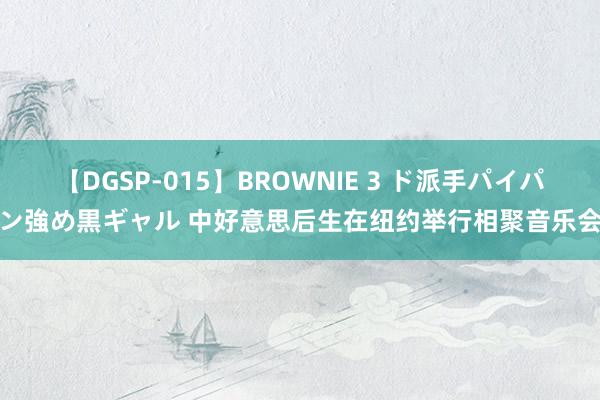 【DGSP-015】BROWNIE 3 ド派手パイパン強め黒ギャル 中好意思后生在纽约举行相聚音乐会