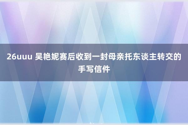 26uuu 吴艳妮赛后收到一封母亲托东谈主转交的手写信件