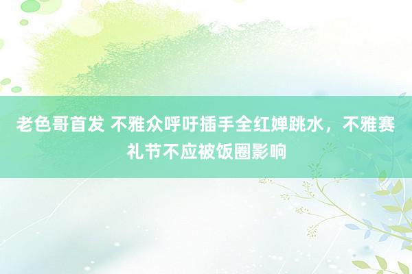 老色哥首发 不雅众呼吁插手全红婵跳水，不雅赛礼节不应被饭圈影响