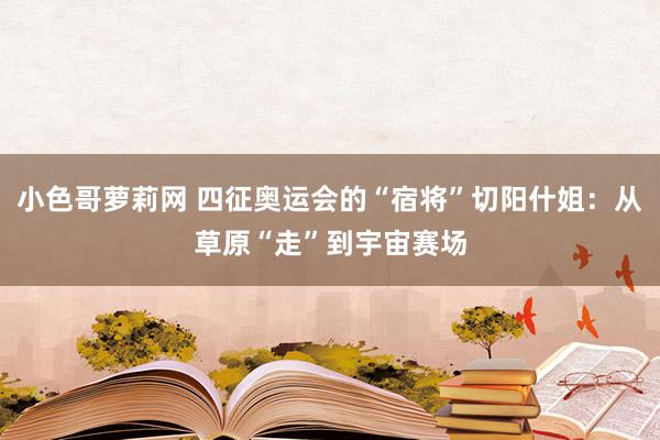 小色哥萝莉网 四征奥运会的“宿将”切阳什姐：从草原“走”到宇宙赛场