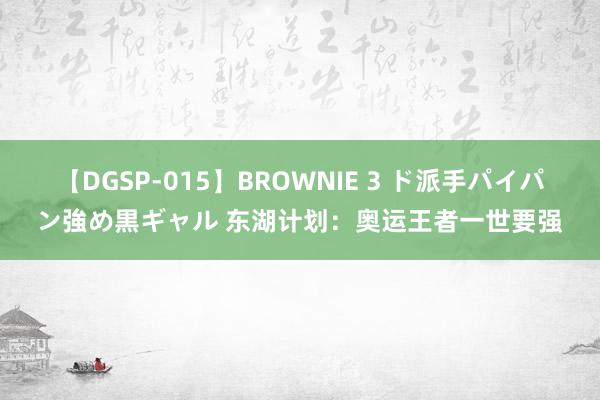 【DGSP-015】BROWNIE 3 ド派手パイパン強め黒ギャル 东湖计划：奥运王者一世要强