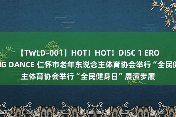 【TWLD-001】HOT！HOT！DISC 1 ERO-BODY BURNING DANCE 仁怀市老年东说念主体育协会举行“全民健身日”展演步履