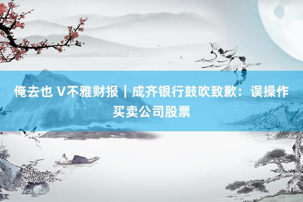 俺去也 V不雅财报｜成齐银行鼓吹致歉：误操作买卖公司股票