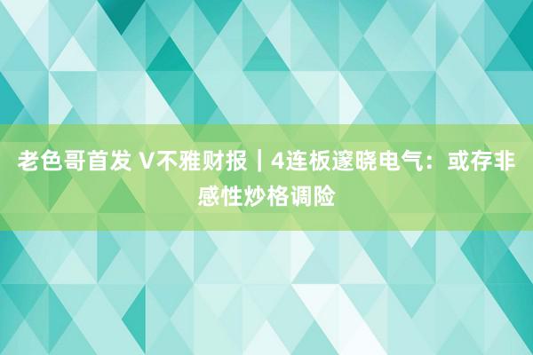 老色哥首发 V不雅财报｜4连板邃晓电气：或存非感性炒格调险