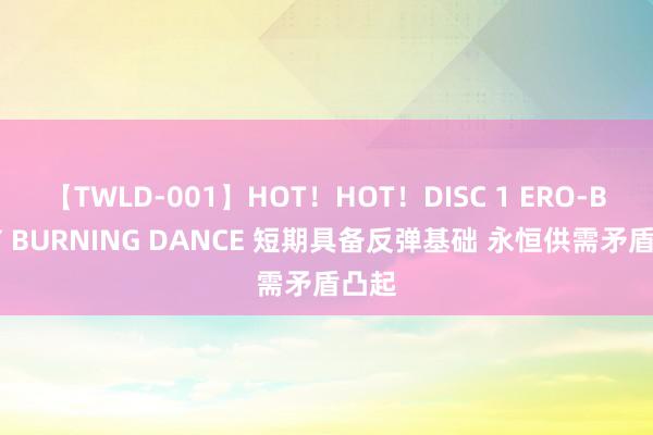 【TWLD-001】HOT！HOT！DISC 1 ERO-BODY BURNING DANCE 短期具备反弹基础 永恒供需矛盾凸起