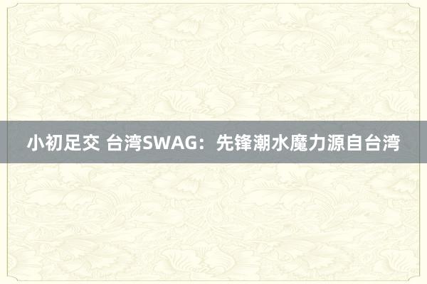 小初足交 台湾SWAG：先锋潮水魔力源自台湾