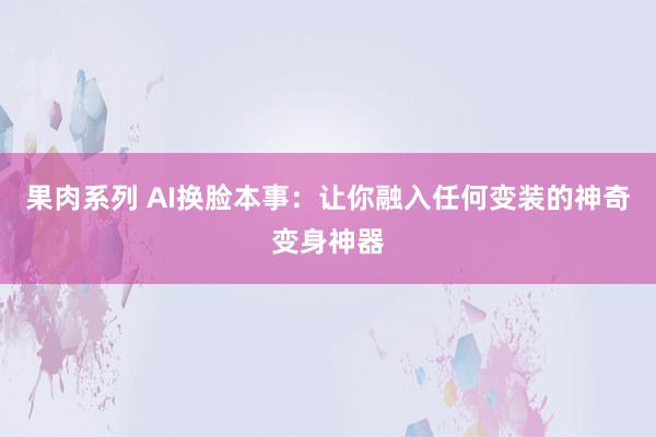 果肉系列 AI换脸本事：让你融入任何变装的神奇变身神器