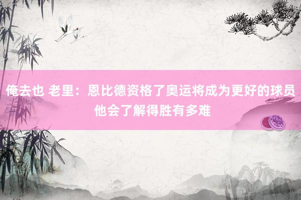 俺去也 老里：恩比德资格了奥运将成为更好的球员 他会了解得胜有多难