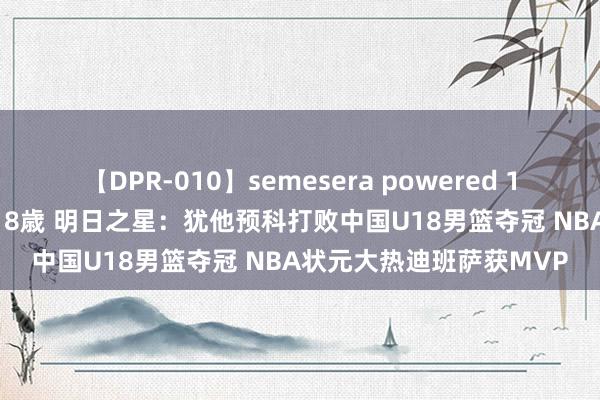 【DPR-010】semesera powered 10 ギャル女痴校生 リサ18歳 明日之星：犹他预科打败中国U18男篮夺冠 NBA状元大热迪班萨获MVP