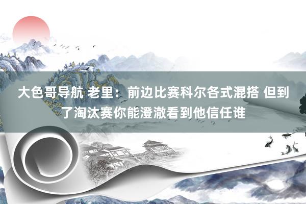 大色哥导航 老里：前边比赛科尔各式混搭 但到了淘汰赛你能澄澈看到他信任谁