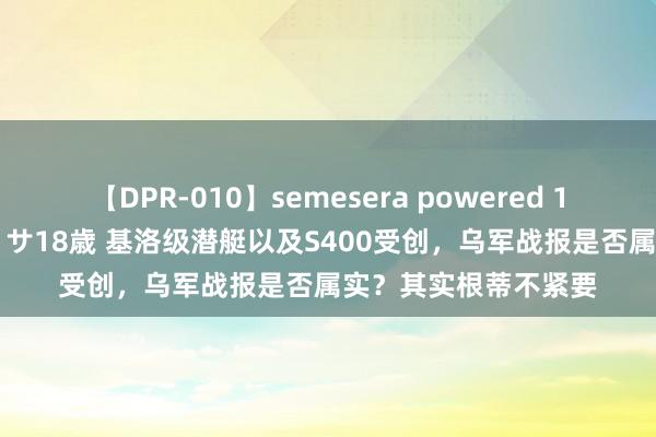 【DPR-010】semesera powered 10 ギャル女痴校生 リサ18歳 基洛级潜艇以及S400受创，乌军战报是否属实？其实根蒂不紧要