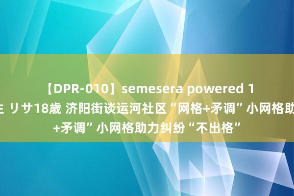 【DPR-010】semesera powered 10 ギャル女痴校生 リサ18歳 济阳街谈运河社区“网格+矛调”小网格助力纠纷“不出格”