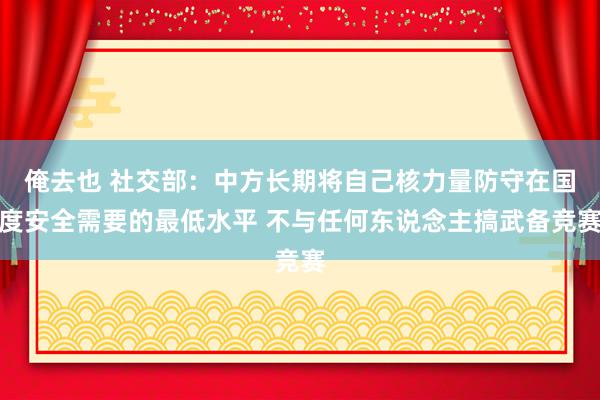 俺去也 社交部：中方长期将自己核力量防守在国度安全需要的最低水平 不与任何东说念主搞武备竞赛