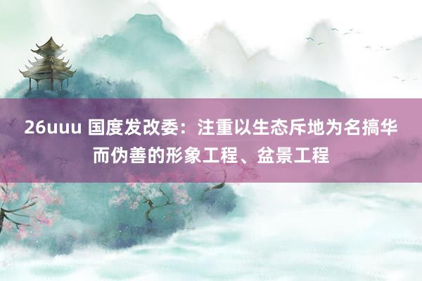 26uuu 国度发改委：注重以生态斥地为名搞华而伪善的形象工程、盆景工程