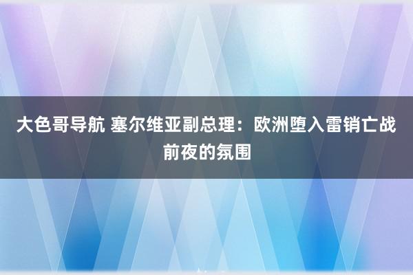 大色哥导航 塞尔维亚副总理：欧洲堕入雷销亡战前夜的氛围