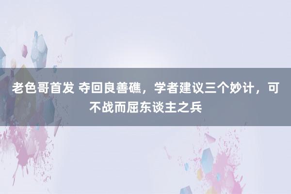 老色哥首发 夺回良善礁，学者建议三个妙计，可不战而屈东谈主之兵