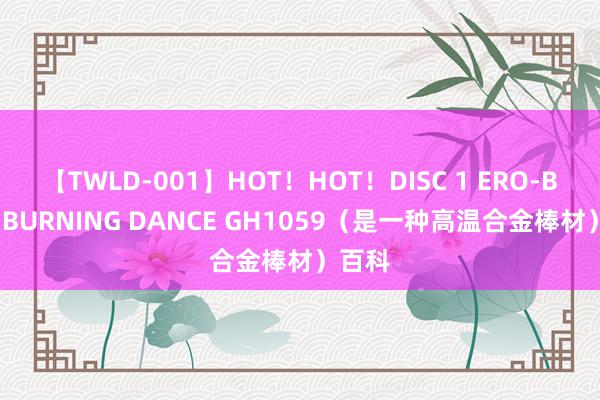 【TWLD-001】HOT！HOT！DISC 1 ERO-BODY BURNING DANCE GH1059（是一种高温合金棒材）百科