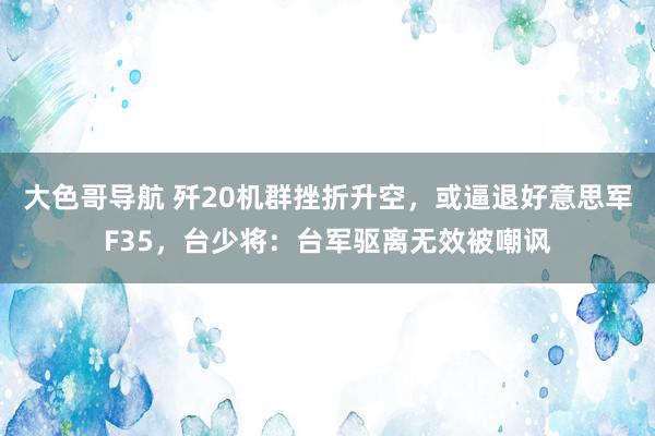 大色哥导航 歼20机群挫折升空，或逼退好意思军F35，台少将：台军驱离无效被嘲讽