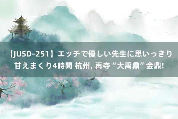 【JUSD-251】エッチで優しい先生に思いっきり甘えまくり4時間 杭州, 再夺“大禹鼎”金鼎!