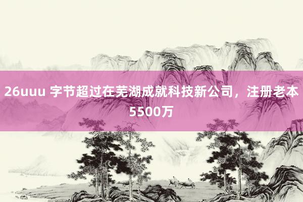 26uuu 字节超过在芜湖成就科技新公司，注册老本5500万