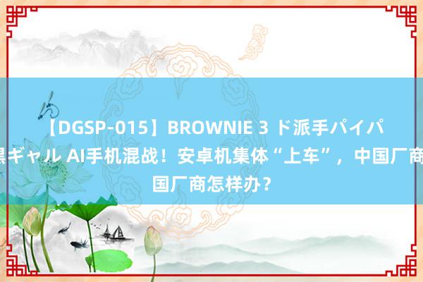 【DGSP-015】BROWNIE 3 ド派手パイパン強め黒ギャル AI手机混战！安卓机集体“上车”，中国厂商怎样办？