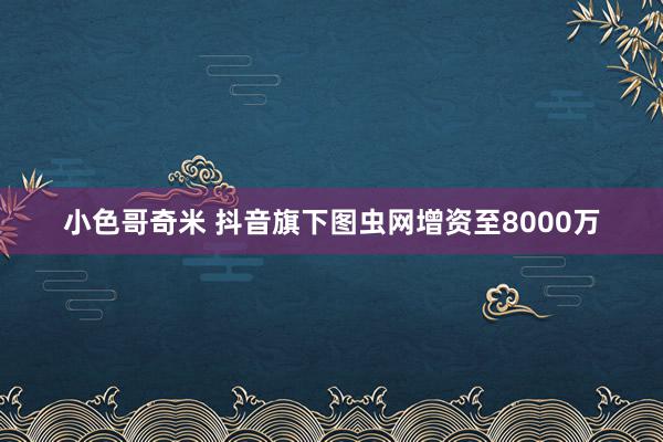 小色哥奇米 抖音旗下图虫网增资至8000万