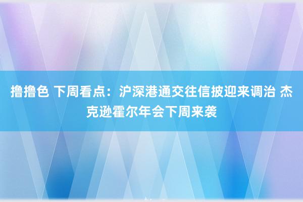 撸撸色 下周看点：沪深港通交往信披迎来调治 杰克逊霍尔年会下周来袭