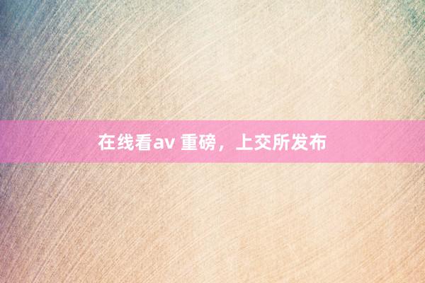 在线看av 重磅，上交所发布