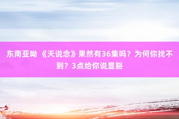 东南亚呦 《天说念》果然有36集吗？为何你找不到？3点给你说显豁