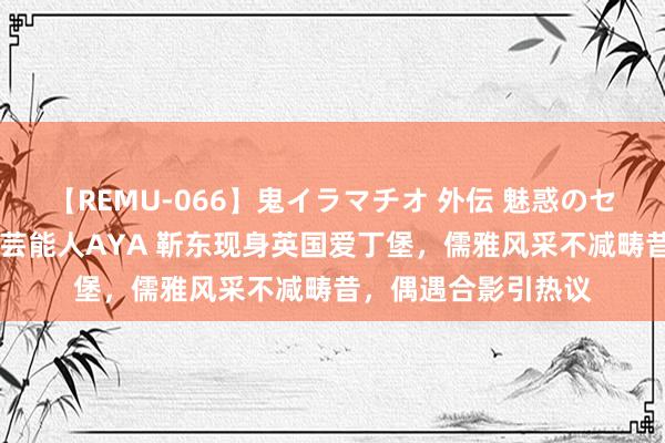 【REMU-066】鬼イラマチオ 外伝 魅惑のセクシーイラマチオ 芸能人AYA 靳东现身英国爱丁堡，儒雅风采不减畴昔，偶遇合影引热议