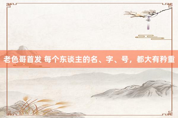 老色哥首发 每个东谈主的名、字、号，都大有矜重