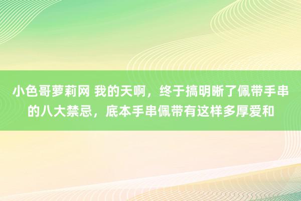 小色哥萝莉网 我的天啊，终于搞明晰了佩带手串的八大禁忌，底本手串佩带有这样多厚爱和