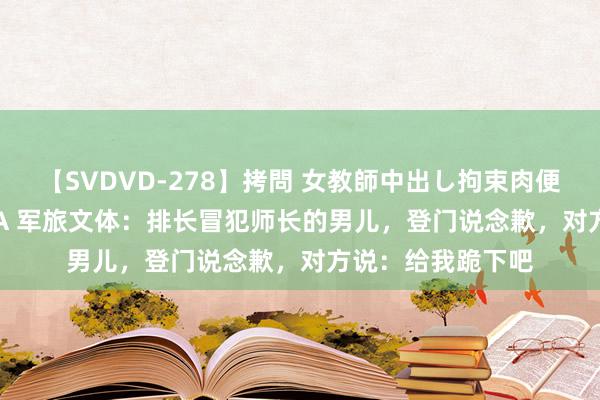 【SVDVD-278】拷問 女教師中出し拘束肉便器 仁科百華 RISA 军旅文体：排长冒犯师长的男儿，登门说念歉，对方说：给我跪下吧