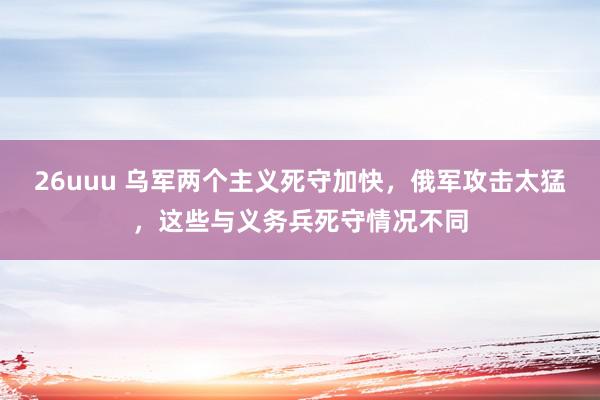 26uuu 乌军两个主义死守加快，俄军攻击太猛，这些与义务兵死守情况不同