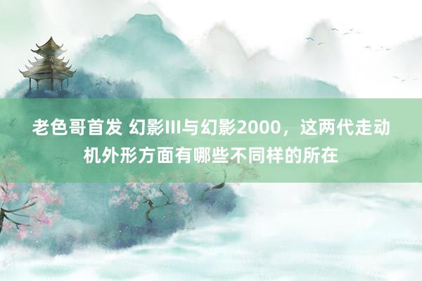 老色哥首发 幻影III与幻影2000，这两代走动机外形方面有哪些不同样的所在