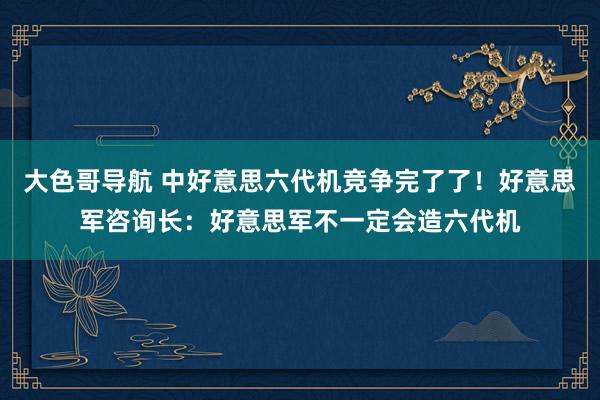 大色哥导航 中好意思六代机竞争完了了！好意思军咨询长：好意思军不一定会造六代机