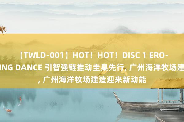 【TWLD-001】HOT！HOT！DISC 1 ERO-BODY BURNING DANCE 引智强链推动圭臬先行, 广州海洋牧场建造迎来新动能