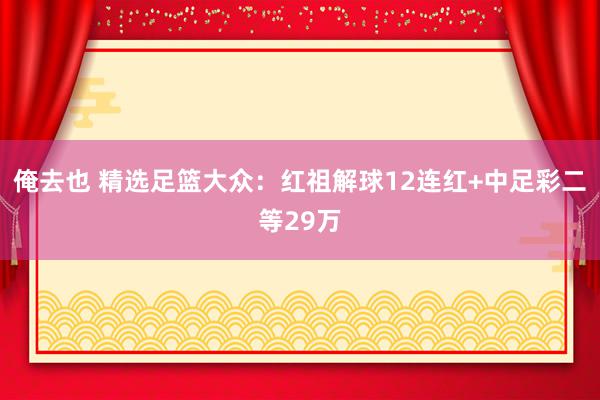 俺去也 精选足篮大众：红祖解球12连红+中足彩二等29万